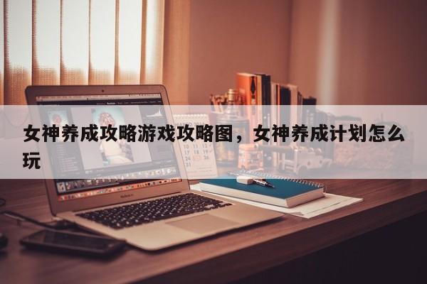 女神养成攻略游戏攻略图，女神养成计划怎么玩