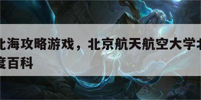 北航北海攻略游戏，北京航天航空大学北海学院百度百科