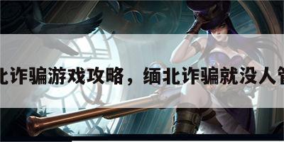 缅北诈骗游戏攻略，缅北诈骗就没人管吗