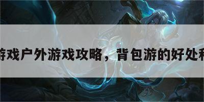 背包游戏户外游戏攻略，背包游的好处和坏处