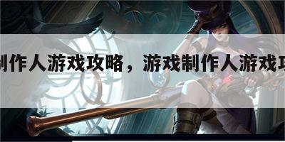 游戏制作人游戏攻略，游戏制作人游戏攻略大全