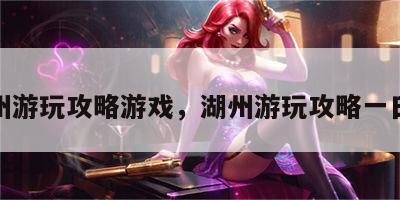 湖州游玩攻略游戏，湖州游玩攻略一日游