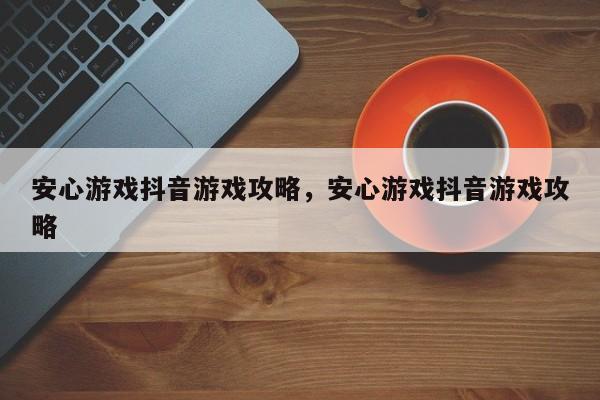 安心游戏抖音游戏攻略，安心游戏抖音游戏攻略