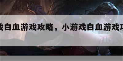 小游戏白血游戏攻略，小游戏白血游戏攻略大全