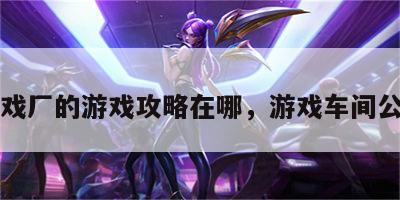 游戏厂的游戏攻略在哪，游戏车间公司