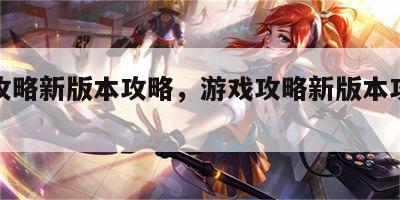 游戏攻略新版本攻略，游戏攻略新版本攻略大全