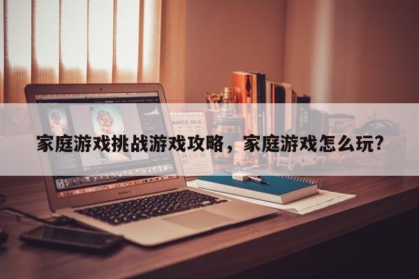 家庭游戏挑战游戏攻略，家庭游戏怎么玩?