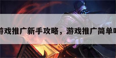 游戏推广新手攻略，游戏推广简单吗