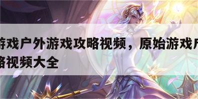 原始游戏户外游戏攻略视频，原始游戏户外游戏攻略视频大全