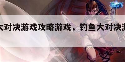 钓鱼大对决游戏攻略游戏，钓鱼大对决游戏规则