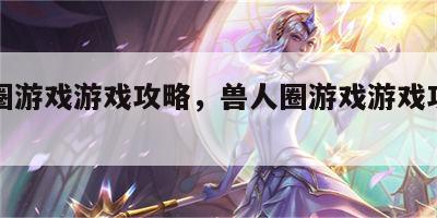 兽人圈游戏游戏攻略，兽人圈游戏游戏攻略视频