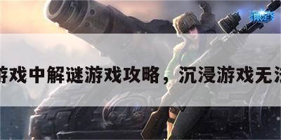 沉浸游戏中解谜游戏攻略，沉浸游戏无法自拔