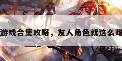 友人游戏合集攻略，友人角色就这么难当吗