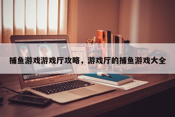 捕鱼游戏游戏厅攻略，游戏厅的捕鱼游戏大全